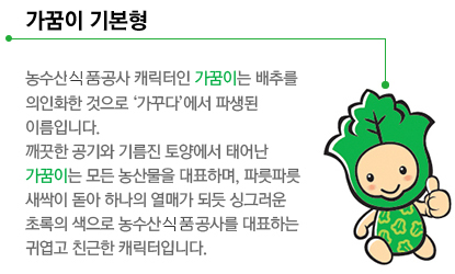 가꿈이 기본형 - 농수산물공사 캐릭터인 가꿈이는 배추를 의인화한 것으로 ‘가꾸다’에서 파생된 이름입니다. 깨끗한 공기와 기름진 토양에서 태어난 가꿈이는 모든 농산물을 대표하며, 파릇파릇 새싹이 돋아 하나의 열매가 되듯 싱그러운 초록의 색으로 농수산물공사를 대표하는 귀엽고 친근한 캐릭터입니다.