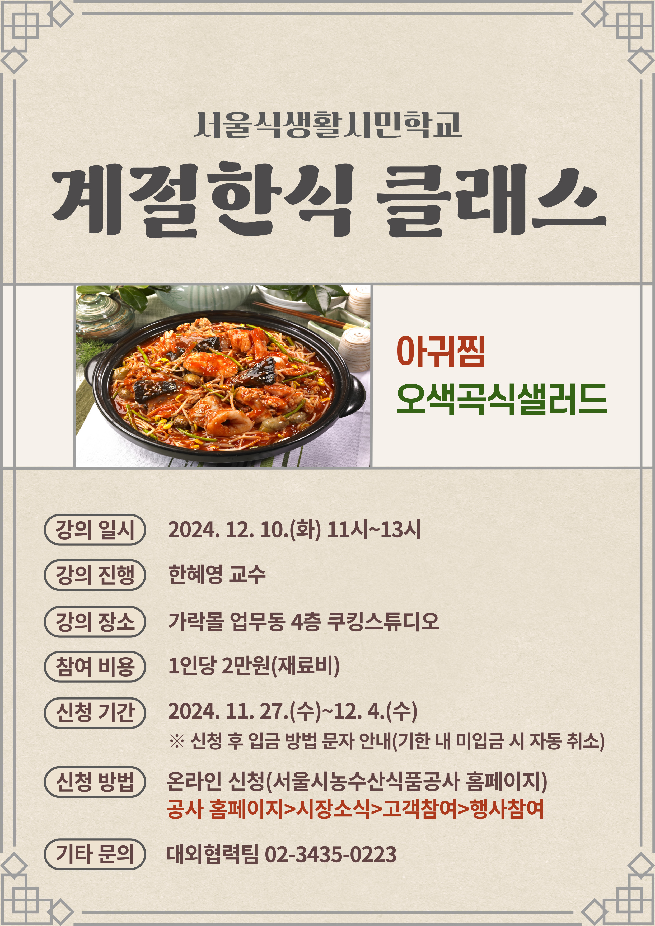 서울식생활시민학교 계절한식 클래스 아귀찜 오색곡식샐러드 강의 일시 2024.12.10(화) 11시~13시, 강의 진행 한혜영 교수, 강의 장소 가락몰 업무동 4층 쿠킹스튜디오, 참여 비용 1인당 2만원(재료비), 신청 기간 2024.11.27(수) ~ 12.4(수) 신청 후 입금 방법 문자 안내(기한 내 미입금 시 자동 취소), 신청 방법 온라인 신청(서울농수산식품공사 홈페이지) 공사 홈페이지 > 시장소식 > 고객참여 > 행사참여, 기타 문의 대외협력팀 02-3435-0223