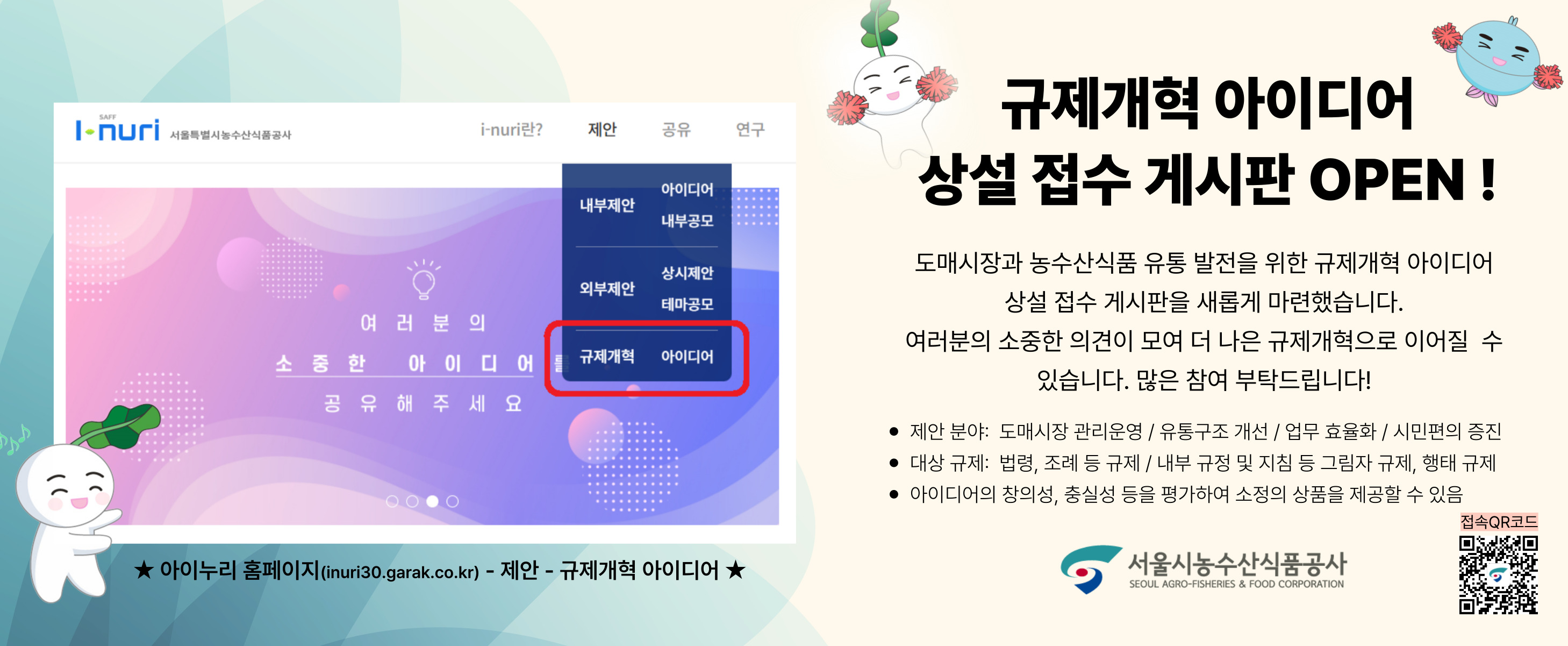 규제개혁 아이디어 상설접수 게시판이 오픈했습니다. 도매시장과 농수산식품 유통 발전을 위한 규제개혁 아이디어 상설 접수 게시판을 새롭게 마련했습니다. 여러분의 소중한 의견이 모여 더 나은 규제개혁으로 이어질 수 있습니다. 많은 참여 부탁드립니다.
제안분야: 도매시장 관리운영/유통구조 개선/업무 효율화/시민편의 증진
대상규제: 법령, 조례 등 규제/내부 규정 및 지침 등 그림자 규제, 행태 규제
아이디어의 창의성, 충실성 등을 평가하여 소정의 상품을 제공할 수 있음