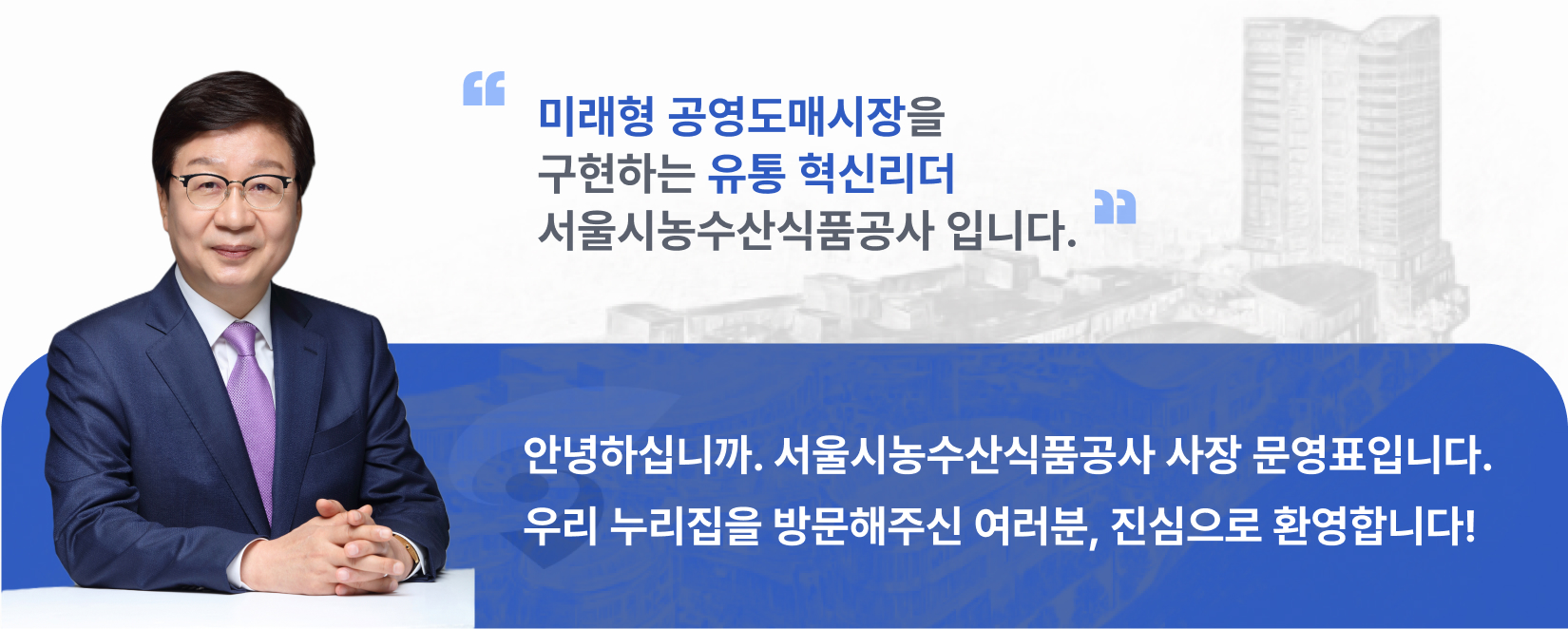 미래형 공영도매시장을 구현하는 유통 혁신리더 서울시농수산식품공사 입니다.안녕하십니까. 서울시농수산식품공사 사장 문영표입니다. 우리 누리집을 방문해주신 여러분, 진심으로 환영합니다!
