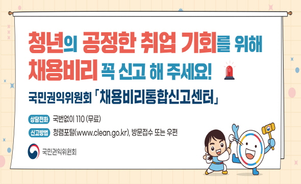 청년의 공정한 취업 기회를 위해 채용비리 꼭 신고 해 주세요. 국민국익위원회 [채용비리통합신고센터] 상담전화 국번없이 110(무료) 신고방법 청렴포털(www.clean.o.kr), 방문접수 또는 우편 국민권익위원회