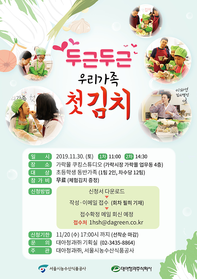 두근두근 우리가족 첫김치. 일시:2019.11.30(토) 1차 11:00 2차 14:30. 장소:가락몰쿠킹스튜디오(가락시장 가락몰 업무동 4층). 대상:초등학생 동반가족(1팀 2인, 차수당 12팀). 참가비:무료(체험김치 증정). 신청방법:신청서 다운로드, 이메일접수(회차 필히 기재), 접수확정 메일 회신 예정, 접수처 1hsh@dagreen.co.kr. 신청기한 11.20(수) 17:00까지(선착순 마감). 문의:대아청과 기획실. 주관:대아청과(주), 서울시농수산식품공사