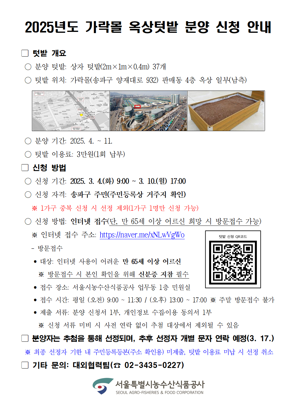 2025년도 가락몰 옥상텃밭 분양 신청 안내 텃밭 개요 분양 텃밭 상자 텃밭 2m×1m×0.4m 37개 텃밭 위치 가락몰 송파구 양재대로 932 판매동 4층 옥상 일부 남측 지도 및 사진 포함 분양 기간 2025.4.11 텃밭 이용료 3만원 1회 납부 신청 방법 신청 기간 2025.3.4 화 9:00 ~ 3.10 월 17:00 신청 자격 송파구 주민 주민등록상 거주지 확인 1가구 중복 신청 시 선정 제외 1가구 1명만 신청 가능 신청 방법 인터넷 접수 단 만 65세 이상 어르신 희망 시 방문접수 가능 인터넷 접수 가능 QR 코드 스캔 가능 오른쪽에 QR 코드 이미지 방문접수 대상 인터넷 사용이 어려운 만 65세 이상 어르신 방문접수 시 본인 확인을 위해 신분증 지참 필수 접수 장소 서울시농수산식품공사 업무동 1층 민원실 접수 시간 평일 오전 9 00 11 30 오후 13 00 17 00 주말 방문접수 불가 제출 서류 분양 신청서 1부 개인정보 수집 이용 동의서 1부 신청 서류 미비 시 사전 연락 없이 추첨 대상에서 제외될 수 있음 분양자는 추첨을 통해 선정되며 추후 선정자 개별 문자 연락 예정 3 17 최종 선정자 기준 내 주민등록등본 주소 확인용 미제출 텃밭 이용료 미납 시 선정 취소 기타 문의 대외협력팀 02 3435 0227 서울특별시농수산식품공사 SEOUL AGROFISHERIES FOOD CORPORATION